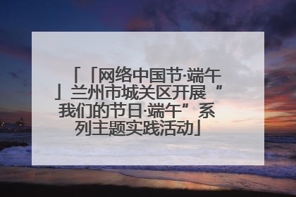 「网络中国节·端午」兰州市城关区开展“我们的节日·端午”系列主题实践活动