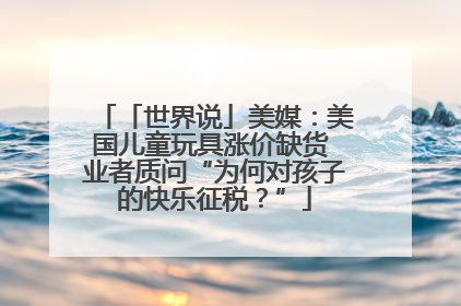 「世界说」美媒：美国儿童玩具涨价缺货 业者质问“为何对孩子的快乐征税？”