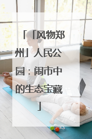 「风物郑州」人民公园：闹市中的生态宝藏