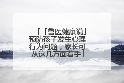 「鲁医健康说」预防孩子发生心理行为问题，家长可从这几方面着手