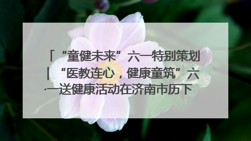 “童健未来”六一特别策划｜“医教连心，健康童筑”六·一送健康活动在济南市历下区俊德实验学校举行