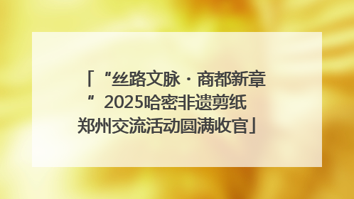 “丝路文脉・商都新章”2025哈密非遗剪纸郑州交流活动圆满收官