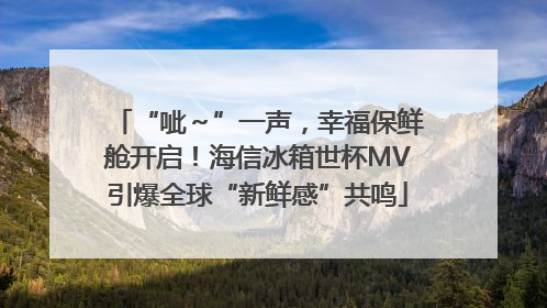 “呲～”一声，幸福保鲜舱开启！海信冰箱世杯MV引爆全球“新鲜感”共鸣
