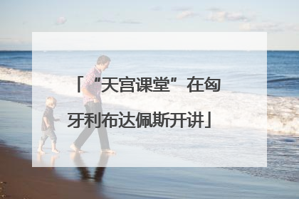 “天宫课堂”在匈牙利布达佩斯开讲