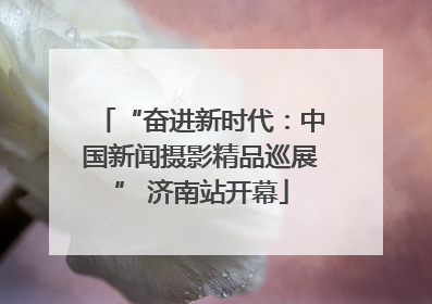 “奋进新时代：中国新闻摄影精品巡展” 济南站开幕