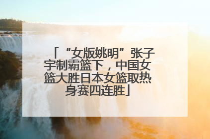 “女版姚明”张子宇制霸篮下，中国女篮大胜日本女篮取热身赛四连胜