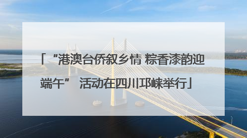 “港澳台侨叙乡情 粽香漆韵迎端午” 活动在四川邛崃举行