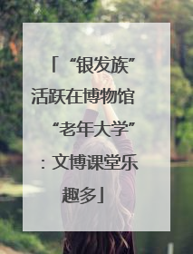 “银发族”活跃在博物馆“老年大学”：文博课堂乐趣多