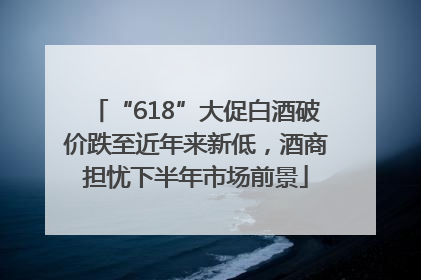 “618”大促白酒破价跌至近年来新低，酒商担忧下半年市场前景