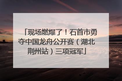 现场燃爆了！石首市勇夺中国龙舟公开赛（湖北荆州站）三项冠军