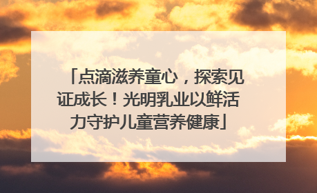 点滴滋养童心，探索见证成长！光明乳业以鲜活力守护儿童营养健康
