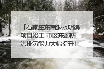 石家庄东南退水明渠项目竣工 市区东部防洪排涝能力大幅提升
