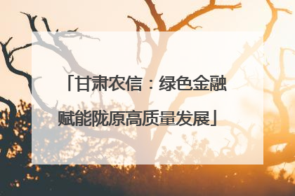 甘肃农信：绿色金融赋能陇原高质量发展