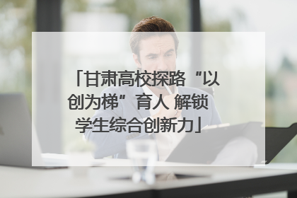 甘肃高校探路“以创为梯”育人 解锁学生综合创新力