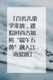 百名儿童学非遗，濮院时尚古镇将“端午五黄”融入江南宴席