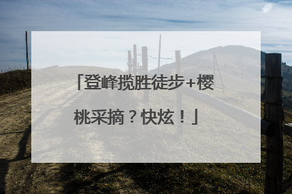 登峰揽胜徒步+樱桃采摘？快炫！