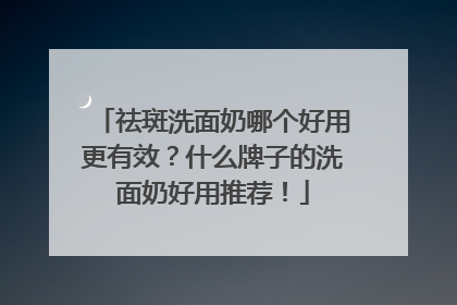 祛斑洗面奶哪个好用更有效？什么牌子的洗面奶好用推荐！