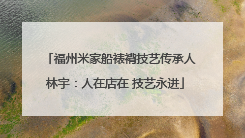 福州米家船裱褙技艺传承人林宇：人在店在 技艺永进