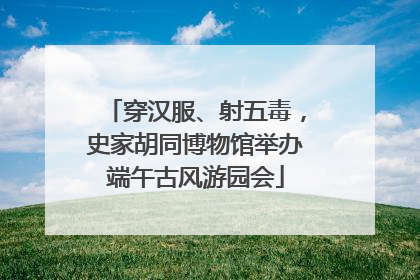 穿汉服、射五毒，史家胡同博物馆举办端午古风游园会