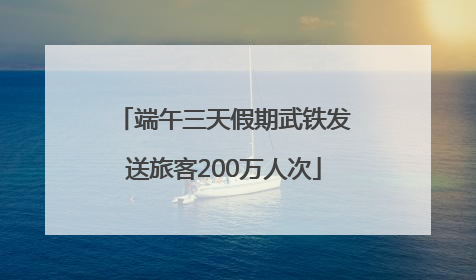 端午三天假期武铁发送旅客200万人次