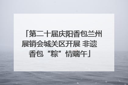 第二十届庆阳香包兰州展销会城关区开展 非遗香包“粽”情端午