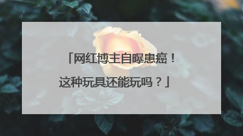 网红博主自曝患癌！这种玩具还能玩吗？