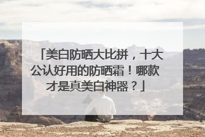 美白防晒大比拼，十大公认好用的防晒霜！哪款才是真美白神器？