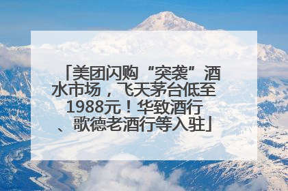 美团闪购“突袭”酒水市场，飞天茅台低至1988元！华致酒行、歌德老酒行等入驻