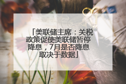 美联储主席：关税政策促使美联储暂停降息，7月是否降息取决于数据