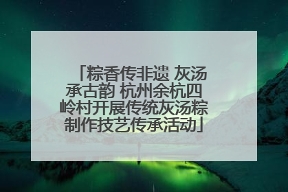 粽香传非遗 灰汤承古韵 杭州余杭四岭村开展传统灰汤粽制作技艺传承活动