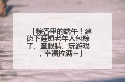 粽香里的端午！建德下涯镇老年人包粽子、查眼睛、玩游戏，幸福拉满～