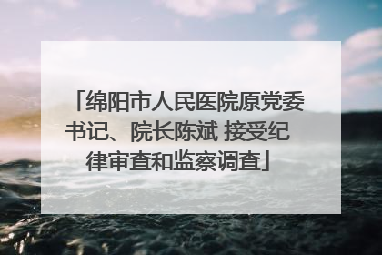 绵阳市人民医院原党委书记、院长陈斌 接受纪律审查和监察调查