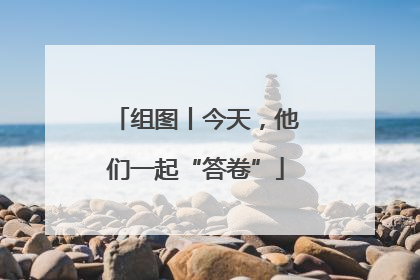 组图丨今天，他们一起“答卷”