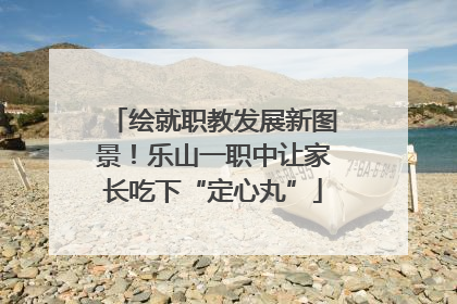 绘就职教发展新图景！乐山一职中让家长吃下“定心丸”