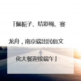 佩栀子、结彩绳、赛龙舟，南京端出民俗文化大餐迎接端午