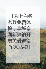 为上百名老兵免费体检，盐城亭湖新兴镇开展关爱退役军人活动