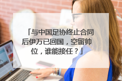 与中国足协终止合同后伊万已回国，空留帅位，谁能接任？