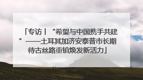 专访丨“希望与中国携手共建”——土耳其加济安泰普市长期待古丝路重镇焕发新活力