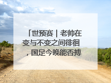 世预赛｜老帅在变与不变之间徘徊，国足今晚能否搏出生机？