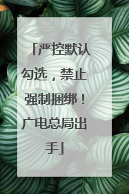 严控默认勾选，禁止强制捆绑！广电总局出手