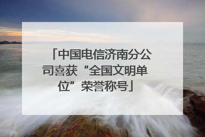 中国电信济南分公司喜获“全国文明单位”荣誉称号