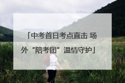 中考首日考点直击 场外“陪考团”温情守护