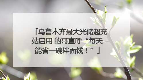 乌鲁木齐最大光储超充站启用 的哥直呼“每天能省一碗拌面钱！”
