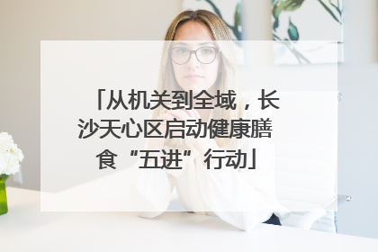从机关到全域，长沙天心区启动健康膳食“五进”行动