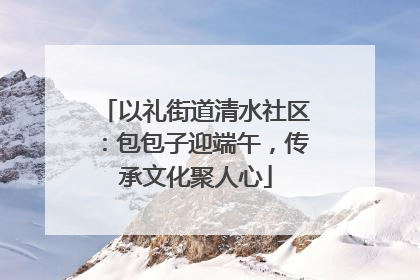 以礼街道清水社区：包包子迎端午，传承文化聚人心