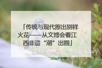 传统与现代擦出别样火花——从文博会看江西非遗“潮”出圈