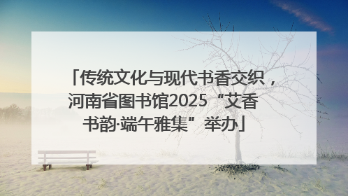 传统文化与现代书香交织，河南省图书馆2025“艾香书韵·端午雅集”举办