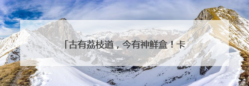 古有荔枝道，今有神鲜盒！卡萨帝冰箱邀您共赴胶东鲜旅