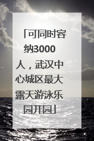 可同时容纳3000人，武汉中心城区最大露天游泳乐园开园