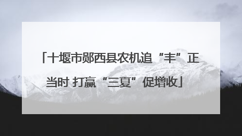 十堰市郧西县农机追“丰”正当时 打赢“三夏”促增收